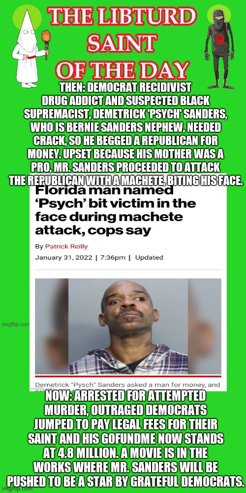 LIBTURD SAINT OF THE DAY - DEMOCRAT SUSPECTED BLACK SUPREMACIST DEMETRICK SANDERS - ATTEMPTED MURDER | THEN: DEMOCRAT RECIDIVIST DRUG ADDICT AND SUSPECTED BLACK SUPREMACIST, DEMETRICK 'PSYCH' SANDERS, WHO IS BERNIE SANDERS NEPHEW, NEEDED CRACK, SO HE BEGGED A REPUBLICAN FOR MONEY. UPSET BECAUSE HIS MOTHER WAS A PRO, MR. SANDERS PROCEEDED TO ATTACK THE REPUBLICAN WITH A MACHETE, BITING HIS FACE. NOW: ARRESTED FOR ATTEMPTED MURDER, OUTRAGED DEMOCRATS JUMPED TO PAY LEGAL FEES FOR THEIR SAINT AND HIS GOFUNDME NOW STANDS AT 4.8 MILLION. A MOVIE IS IN THE WORKS WHERE MR. SANDERS WILL BE PUSHED TO BE A STAR BY GRATEFUL DEMOCRATS. | image tagged in lotd,libturd saint of the day,demetrick sanders | made w/ Imgflip meme maker