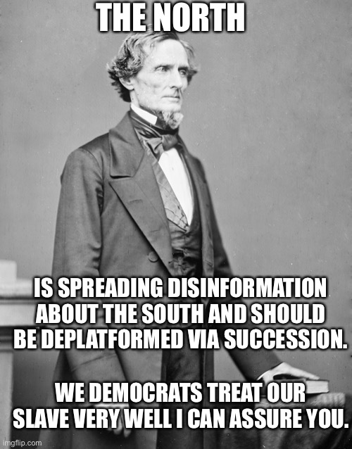 Deplatforming “Disinformation” 1860s version | THE NORTH; IS SPREADING DISINFORMATION ABOUT THE SOUTH AND SHOULD BE DEPLATFORMED VIA SUCCESSION. WE DEMOCRATS TREAT OUR SLAVE VERY WELL I CAN ASSURE YOU. | image tagged in jefferson davis confederate,deplatforming | made w/ Imgflip meme maker
