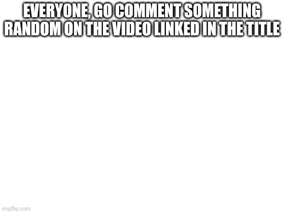 https://youtu.be/6i1uPfPzXlc | EVERYONE, GO COMMENT SOMETHING RANDOM ON THE VIDEO LINKED IN THE TITLE | image tagged in blank white template | made w/ Imgflip meme maker
