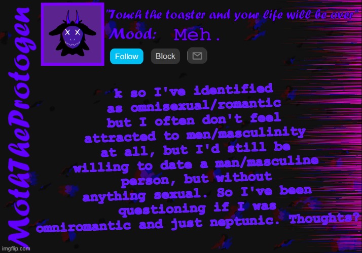 Idk anymore ngl. | k so I've identified as omnisexual/romantic but I often don't feel attracted to men/masculinity at all, but I'd still be willing to date a man/masculine person, but without anything sexual. So I've been questioning if I was omniromantic and just neptunic. Thoughts? Meh. | image tagged in moth announcement temp 3 0,lgbtq,confusion,question,gay | made w/ Imgflip meme maker