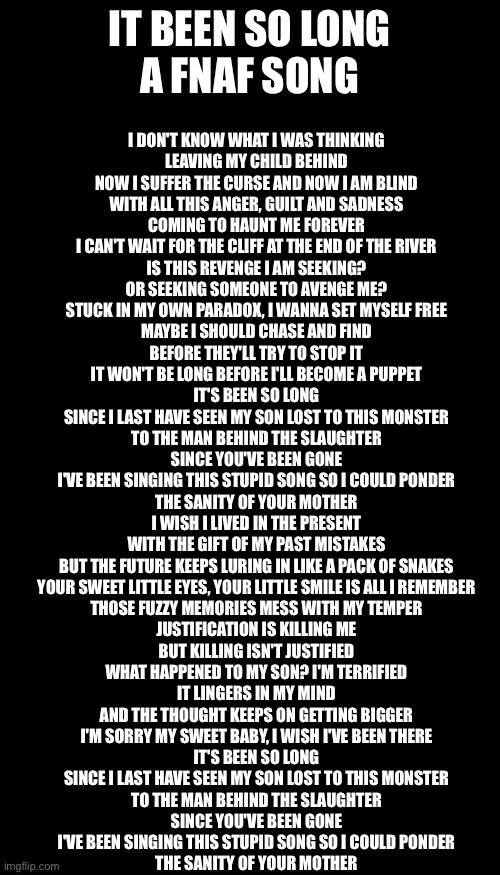 IT BEEN SO LONG
A FNAF SONG; I DON'T KNOW WHAT I WAS THINKING
LEAVING MY CHILD BEHIND
NOW I SUFFER THE CURSE AND NOW I AM BLIND
WITH ALL THIS ANGER, GUILT AND SADNESS
COMING TO HAUNT ME FOREVER
I CAN'T WAIT FOR THE CLIFF AT THE END OF THE RIVER
IS THIS REVENGE I AM SEEKING?
OR SEEKING SOMEONE TO AVENGE ME?
STUCK IN MY OWN PARADOX, I WANNA SET MYSELF FREE
MAYBE I SHOULD CHASE AND FIND
BEFORE THEY'LL TRY TO STOP IT
IT WON'T BE LONG BEFORE I'LL BECOME A PUPPET
IT'S BEEN SO LONG
SINCE I LAST HAVE SEEN MY SON LOST TO THIS MONSTER
TO THE MAN BEHIND THE SLAUGHTER
SINCE YOU'VE BEEN GONE
I'VE BEEN SINGING THIS STUPID SONG SO I COULD PONDER
THE SANITY OF YOUR MOTHER
I WISH I LIVED IN THE PRESENT
WITH THE GIFT OF MY PAST MISTAKES
BUT THE FUTURE KEEPS LURING IN LIKE A PACK OF SNAKES
YOUR SWEET LITTLE EYES, YOUR LITTLE SMILE IS ALL I REMEMBER
THOSE FUZZY MEMORIES MESS WITH MY TEMPER
JUSTIFICATION IS KILLING ME
BUT KILLING ISN'T JUSTIFIED
WHAT HAPPENED TO MY SON? I'M TERRIFIED
IT LINGERS IN MY MIND
AND THE THOUGHT KEEPS ON GETTING BIGGER
I'M SORRY MY SWEET BABY, I WISH I'VE BEEN THERE
IT'S BEEN SO LONG
SINCE I LAST HAVE SEEN MY SON LOST TO THIS MONSTER
TO THE MAN BEHIND THE SLAUGHTER
SINCE YOU'VE BEEN GONE
I'VE BEEN SINGING THIS STUPID SONG SO I COULD PONDER
THE SANITY OF YOUR MOTHER | image tagged in blank white template,memes,blank transparent square | made w/ Imgflip meme maker