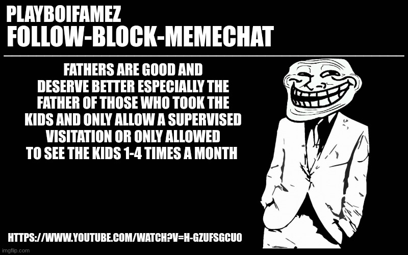 https://www.youtube.com/watch?v=H-GZuFsGCU0 | FATHERS ARE GOOD AND DESERVE BETTER ESPECIALLY THE FATHER OF THOSE WHO TOOK THE KIDS AND ONLY ALLOW A SUPERVISED VISITATION OR ONLY ALLOWED TO SEE THE KIDS 1-4 TIMES A MONTH; HTTPS://WWW.YOUTUBE.COM/WATCH?V=H-GZUFSGCU0 | image tagged in trollers font | made w/ Imgflip meme maker