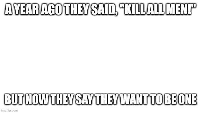 Facts part 1 | A YEAR AGO THEY SAID, "KILL ALL MEN!"; BUT NOW THEY SAY THEY WANT TO BE ONE | image tagged in transparent | made w/ Imgflip meme maker