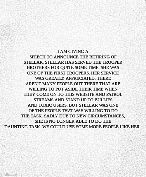 it aint much | I AM GIVING A SPEECH TO ANNOUNCE THE RETIRING OF STELLAR. STELLAR HAS SERVED THE TROOPER BROTHERS FOR QUITE SOME TIME. SHE WAS ONE OF THE FIRST TROOPERS. HER SERVICE WAS GREATLY APPRECIATED. THERE AREN'T MANY PEOPLE OUT THERE THAT ARE WILLING TO PUT ASIDE THEIR TIME WHEN THEY COME ON TO THIS WEBSITE AND PATROL STREAMS AND STAND UP TO BULLIES AND TOXIC USERS. BUT STELLAR WAS ONE OF THE PEOPLE THAT WAS WILLING TO DO THE TASK. SADLY DUE TO NEW CIRCUMSTANCES, SHE IS NO LONGER ABLE TO DO THE DAUNTING TASK. WE COULD USE SOME MORE PEOPLE LIKE HER. | image tagged in blank slate | made w/ Imgflip meme maker