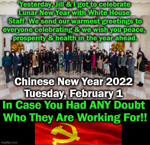A Message From China Joe, President In Name Only of The United States | 'Yesterday, Jill & I got to celebrate 
Lunar New Year with White House 
Staff. We send our warmest greetings to
everyone celebrating & we wish you peace, 
prosperity & health in the year ahead. Chinese New Year 2022
Tuesday, February 1; In Case You Had ANY Doubt 
Who They Are Working For!! | image tagged in politics,joe biden,made in china,democrats,unamericans,traitors | made w/ Imgflip meme maker