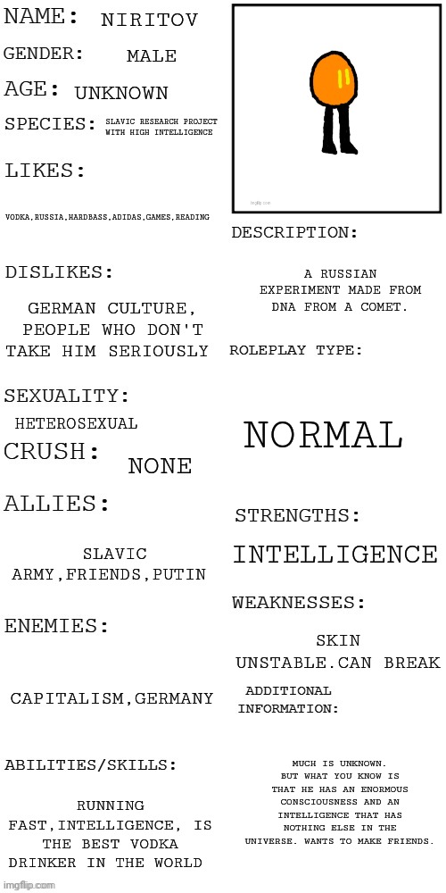 (Updated) Roleplay OC showcase | NIRITOV; MALE; UNKNOWN; SLAVIC RESEARCH PROJECT WITH HIGH INTELLIGENCE; VODKA,RUSSIA,HARDBASS,ADIDAS,GAMES,READING; A RUSSIAN EXPERIMENT MADE FROM DNA FROM A COMET. GERMAN CULTURE, PEOPLE WHO DON'T TAKE HIM SERIOUSLY; NORMAL; HETEROSEXUAL; NONE; INTELLIGENCE; SLAVIC ARMY,FRIENDS,PUTIN; SKIN UNSTABLE.CAN BREAK; CAPITALISM,GERMANY; MUCH IS UNKNOWN. BUT WHAT YOU KNOW IS THAT HE HAS AN ENORMOUS CONSCIOUSNESS AND AN INTELLIGENCE THAT HAS NOTHING ELSE IN THE UNIVERSE. WANTS TO MAKE FRIENDS. RUNNING FAST,INTELLIGENCE, IS THE BEST VODKA DRINKER IN THE WORLD | image tagged in updated roleplay oc showcase | made w/ Imgflip meme maker