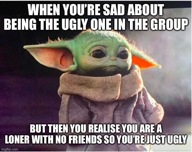Sad Baby Yoda | WHEN YOU’RE SAD ABOUT BEING THE UGLY ONE IN THE GROUP; BUT THEN YOU REALISE YOU ARE A LONER WITH NO FRIENDS SO YOU’RE JUST UGLY | image tagged in sad baby yoda | made w/ Imgflip meme maker