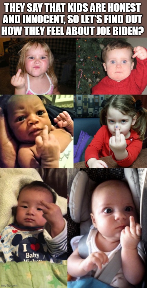 kids flipping off | THEY SAY THAT KIDS ARE HONEST 
AND INNOCENT, SO LET'S FIND OUT 
HOW THEY FEEL ABOUT JOE BIDEN? | image tagged in kids flipping off,kids flipping off 2,kids flipping off 3,joe biden,honest,innocent | made w/ Imgflip meme maker
