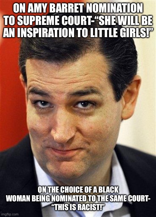 Bashful Ted Cruz | ON AMY BARRET NOMINATION TO SUPREME COURT-“SHE WILL BE AN INSPIRATION TO LITTLE GIRLS!”; ON THE CHOICE OF A BLACK WOMAN BEING NOMINATED TO THE SAME COURT-
“THIS IS RACIST!” | image tagged in bashful ted cruz | made w/ Imgflip meme maker