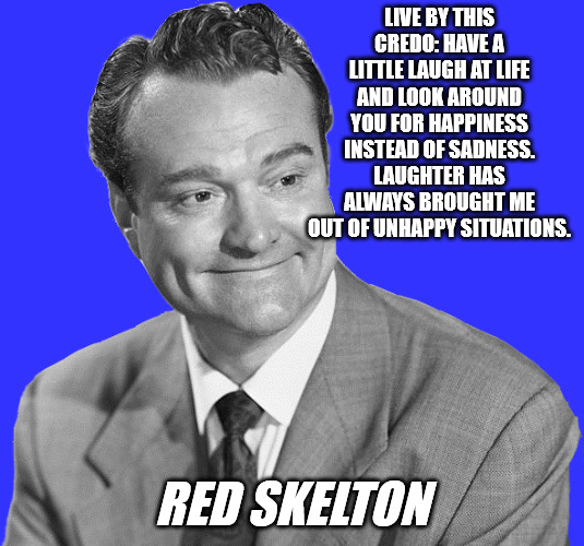 Be Happy | LIVE BY THIS CREDO: HAVE A LITTLE LAUGH AT LIFE AND LOOK AROUND YOU FOR HAPPINESS INSTEAD OF SADNESS. LAUGHTER HAS ALWAYS BROUGHT ME OUT OF UNHAPPY SITUATIONS. RED SKELTON | image tagged in red skelton | made w/ Imgflip meme maker