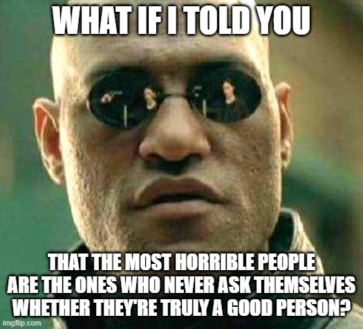 Are You A Good Person? Really? |  WHAT IF I TOLD YOU; THAT THE MOST HORRIBLE PEOPLE
ARE THE ONES WHO NEVER ASK THEMSELVES
WHETHER THEY'RE TRULY A GOOD PERSON? | image tagged in what if i told you,morality,good vs evil,was i a good boy,bad,morals | made w/ Imgflip meme maker
