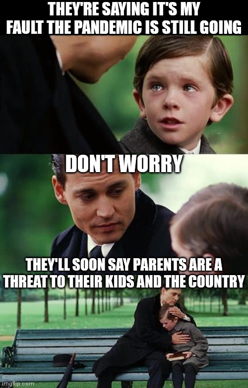 Here's what's next: They're saying kids are crucial to ending the pandemic and are trying to reach hesitant parents | THEY'RE SAYING IT'S MY FAULT THE PANDEMIC IS STILL GOING; DON'T WORRY; THEY'LL SOON SAY PARENTS ARE A
THREAT TO THEIR KIDS AND THE COUNTRY | image tagged in memes,finding neverland,democrats,covid-19,liberals | made w/ Imgflip meme maker