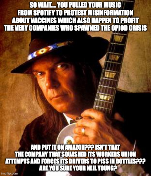 Neil Young | SO WAIT.... YOU PULLED YOUR MUSIC FROM SPOTIFY TO PROTEST MISINFORMATION ABOUT VACCINES WHICH ALSO HAPPEN TO PROFIT THE VERY COMPANIES WHO SPAWNED THE OPIOD CRISIS; AND PUT IT ON AMAZON??? ISN'T THAT THE COMPANY THAT SQUASHED ITS WORKERS UNION ATTEMPTS AND FORCES ITS DRIVERS TO PISS IN BOTTLES???
     ARE YOU SURE YOUR NEIL YOUNG? | image tagged in neil young | made w/ Imgflip meme maker