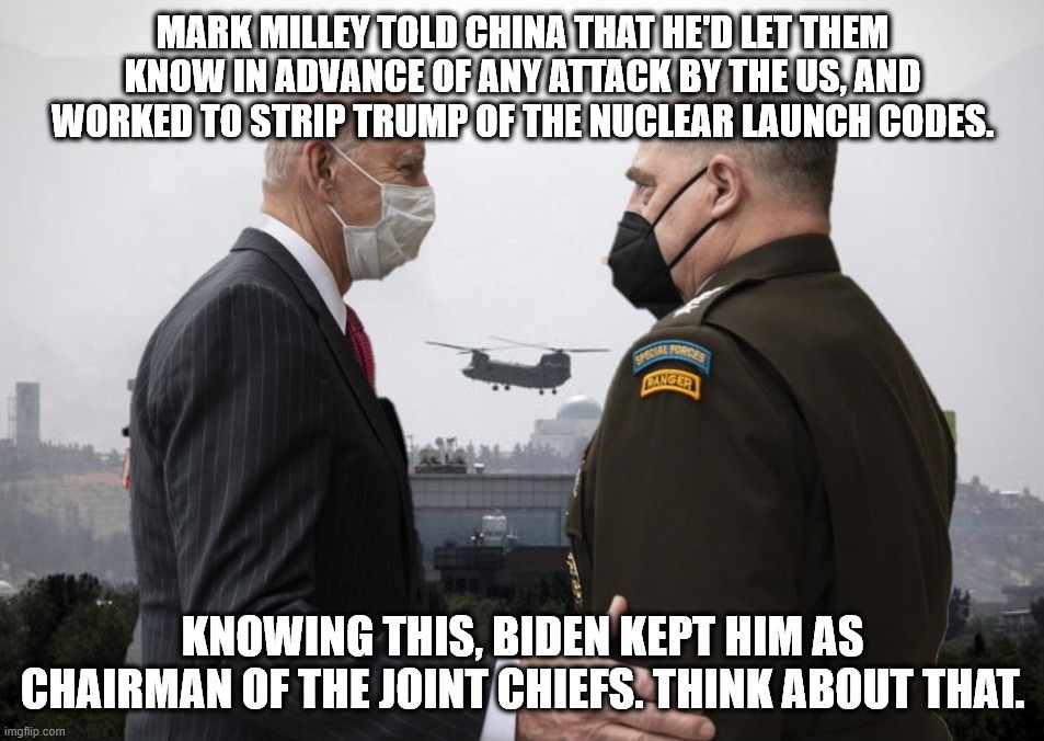 Interesting | MARK MILLEY TOLD CHINA THAT HE'D LET THEM KNOW IN ADVANCE OF ANY ATTACK BY THE US, AND WORKED TO STRIP TRUMP OF THE NUCLEAR LAUNCH CODES. KNOWING THIS, BIDEN KEPT HIM AS CHAIRMAN OF THE JOINT CHIEFS. THINK ABOUT THAT. | image tagged in joe biden and general milley,treason,coup d' etat | made w/ Imgflip meme maker