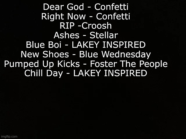 Just Some Songs I LIke | Dear God - Confetti
Right Now - Confetti
RIP -Croosh
Ashes - Stellar
Blue Boi - LAKEY INSPIRED
New Shoes - Blue Wednesday
Pumped Up Kicks - Foster The People
Chill Day - LAKEY INSPIRED | image tagged in good | made w/ Imgflip meme maker