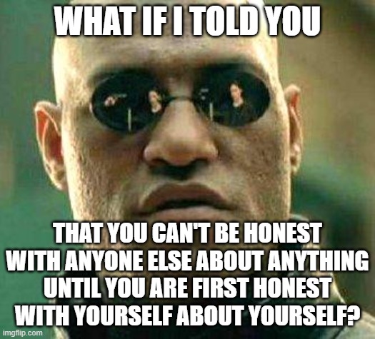 A Dishonest Person Is Never Honest With Themself About How Dishonest They Are |  WHAT IF I TOLD YOU; THAT YOU CAN'T BE HONEST
WITH ANYONE ELSE ABOUT ANYTHING
UNTIL YOU ARE FIRST HONEST
WITH YOURSELF ABOUT YOURSELF? | image tagged in what if i told you,honestly,honesty,liar,fake people,narcissism | made w/ Imgflip meme maker