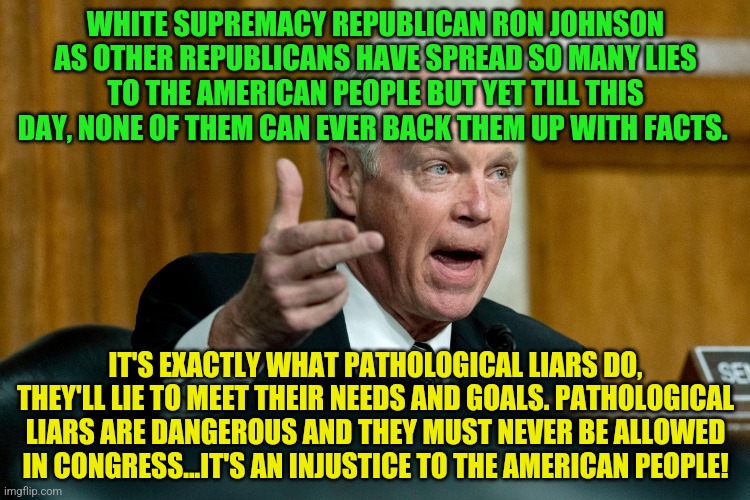 Senator Ron Johnson | WHITE SUPREMACY REPUBLICAN RON JOHNSON AS OTHER REPUBLICANS HAVE SPREAD SO MANY LIES TO THE AMERICAN PEOPLE BUT YET TILL THIS DAY, NONE OF THEM CAN EVER BACK THEM UP WITH FACTS. IT'S EXACTLY WHAT PATHOLOGICAL LIARS DO, THEY'LL LIE TO MEET THEIR NEEDS AND GOALS. PATHOLOGICAL LIARS ARE DANGEROUS AND THEY MUST NEVER BE ALLOWED IN CONGRESS...IT'S AN INJUSTICE TO THE AMERICAN PEOPLE! | image tagged in senator ron johnson | made w/ Imgflip meme maker