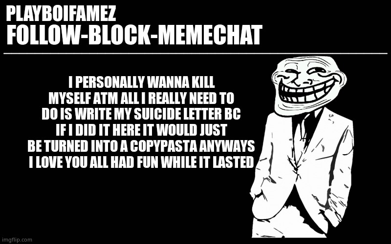 Cya in another life hope its not as shit ty as this one was | I PERSONALLY WANNA KILL MYSELF ATM ALL I REALLY NEED TO DO IS WRITE MY SUICIDE LETTER BC IF I DID IT HERE IT WOULD JUST BE TURNED INTO A COPYPASTA ANYWAYS I LOVE YOU ALL HAD FUN WHILE IT LASTED | image tagged in trollers font | made w/ Imgflip meme maker