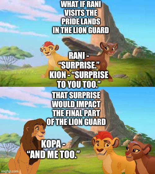 What if Rani visits the Pride Lands in The Lion Guard | WHAT IF RANI VISITS THE PRIDE LANDS IN THE LION GUARD; RANI - “SURPRISE.”
KION - “SURPRISE TO YOU TOO.”; THAT SURPRISE WOULD IMPACT THE FINAL PART OF THE LION GUARD; KOPA - “AND ME TOO.” | image tagged in what if,funny memes,the lion king,the lion guard | made w/ Imgflip meme maker