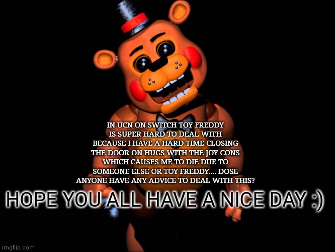 Hello everybody.... | IN UCN ON SWITCH TOY FREDDY IS SUPER HARD TO DEAL WITH BECAUSE I HAVE A HARD TIME CLOSING THE DOOR ON HUGS WITH THE JOY CONS WHICH CAUSES ME TO DIE DUE TO SOMEONE ELSE OR TOY FREDDY.... DOSE ANYONE HAVE ANY ADVICE TO DEAL WITH THIS? HOPE YOU ALL HAVE A NICE DAY :) | image tagged in listen here you little shit fnaf 2 toy freddy,hello there,fnaf ucn | made w/ Imgflip meme maker
