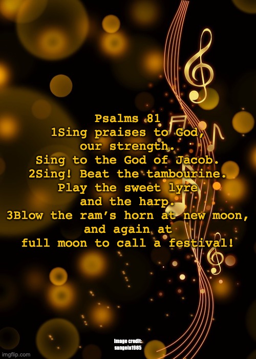 Listen! | Psalms 81
1Sing praises to God, our strength.
Sing to the God of Jacob.
2Sing! Beat the tambourine.
Play the sweet lyre and the harp.
3Blow the ram’s horn at new moon,
and again at full moon to call a festival! Image credit: sangela1985 | image tagged in stubborn desires,own ideas | made w/ Imgflip meme maker
