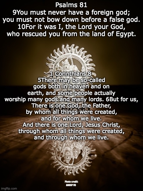 Idols | Psalms 81
9You must never have a foreign god;
you must not bow down before a false god.
10For it was I, the Lord your God,
who rescued you from the land of Egypt. 1 Corinthians 8 
5There may be so-called gods both in heaven and on earth, and some people actually worship many gods and many lords. 6But for us,

There is one God, the Father,
by whom all things were created,
and for whom we live.
And there is one Lord, Jesus Christ,
through whom all things were created,
and through whom we live. Photo credit: ANOOP VS | image tagged in the true vs the false | made w/ Imgflip meme maker