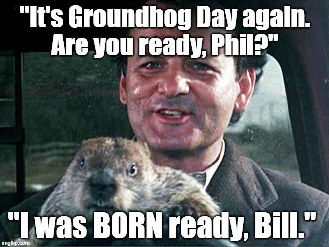Groundhog Day: "It's Groundhog Day again. Are you ready, Phil?" "I was BORN ready, Bill." :) |  "It's Groundhog Day again.
Are you ready, Phil?"; "I was BORN ready, Bill." | image tagged in memes,funny,funny memes,groundhog day,bill murray groundhog day,funny animals | made w/ Imgflip meme maker