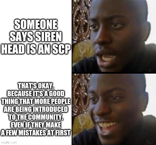 Spread positivity! Unless 05 says not to | SOMEONE SAYS SIREN HEAD IS AN SCP; THAT'S OKAY, BECAUSE IT'S A GOOD THING THAT MORE PEOPLE ARE BEING INTRODUCED TO THE COMMUNITY, EVEN IF THEY MAKE A FEW MISTAKES AT FIRST | image tagged in sad to happy black guy,scp meme,scp,siren head | made w/ Imgflip meme maker