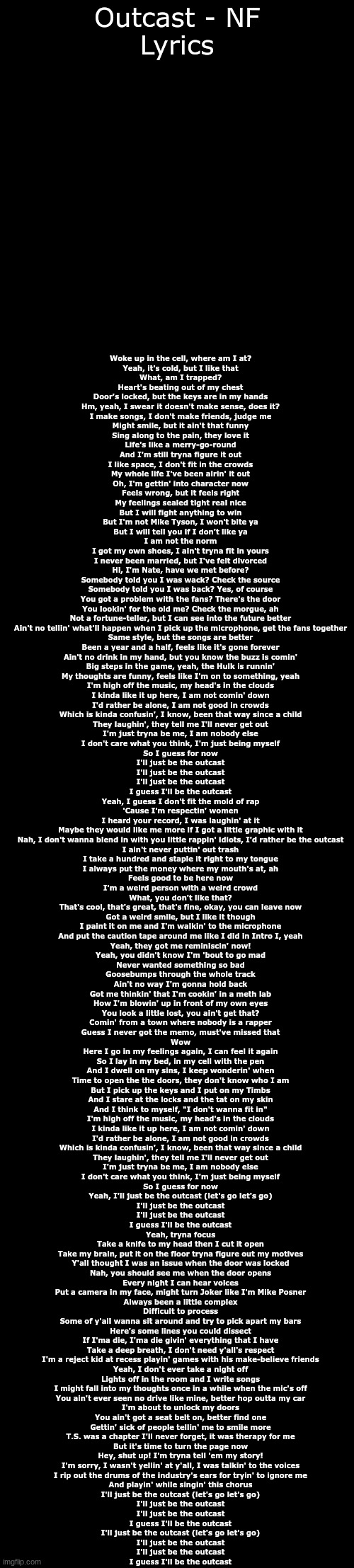 *COOOOOOUGH a relatable song by NF, once again COUUUUUUUUUUUGH* | Outcast - NF
Lyrics; Woke up in the cell, where am I at?
Yeah, it's cold, but I like that
What, am I trapped?
Heart's beating out of my chest
Door's locked, but the keys are in my hands
Hm, yeah, I swear it doesn't make sense, does it?
I make songs, I don't make friends, judge me
Might smile, but it ain't that funny
Sing along to the pain, they love it
Life's like a merry-go-round
And I'm still tryna figure it out
I like space, I don't fit in the crowds
My whole life I've been airin' it out
Oh, I'm gettin' into character now
Feels wrong, but it feels right
My feelings sealed tight real nice
But I will fight anything to win
But I'm not Mike Tyson, I won't bite ya
But I will tell you if I don't like ya
I am not the norm
I got my own shoes, I ain't tryna fit in yours
I never been married, but I've felt divorced
Hi, I'm Nate, have we met before?
Somebody told you I was wack? Check the source
Somebody told you I was back? Yes, of course
You got a problem with the fans? There's the door
You lookin' for the old me? Check the morgue, ah
Not a fortune-teller, but I can see into the future better
Ain't no tellin' what'll happen when I pick up the microphone, get the fans together
Same style, but the songs are better
Been a year and a half, feels like it's gone forever
Ain't no drink in my hand, but you know the buzz is comin'
Big steps in the game, yeah, the Hulk is runnin'
My thoughts are funny, feels like I'm on to something, yeah
I'm high off the music, my head's in the clouds
I kinda like it up here, I am not comin' down
I'd rather be alone, I am not good in crowds
Which is kinda confusin', I know, been that way since a child
They laughin', they tell me I'll never get out
I'm just tryna be me, I am nobody else
I don't care what you think, I'm just being myself
So I guess for now
I'll just be the outcast
I'll just be the outcast
I'll just be the outcast
I guess I'll be the outcast
Yeah, I guess I don't fit the mold of rap
'Cause I'm respectin' women
I heard your record, I was laughin' at it
Maybe they would like me more if I got a little graphic with it
Nah, I don't wanna blend in with you little rappin' idiots, I'd rather be the outcast
I ain't never puttin' out trash
I take a hundred and staple it right to my tongue
I always put the money where my mouth's at, ah
Feels good to be here now
I'm a weird person with a weird crowd
What, you don't like that?
That's cool, that's great, that's fine, okay, you can leave now
Got a weird smile, but I like it though
I paint it on me and I'm walkin' to the microphone
And put the caution tape around me like I did in Intro I, yeah
Yeah, they got me reminiscin' now!
Yeah, you didn't know I'm 'bout to go mad
Never wanted something so bad
Goosebumps through the whole track
Ain't no way I'm gonna hold back
Got me thinkin' that I'm cookin' in a meth lab
How I'm blowin' up in front of my own eyes
You look a little lost, you ain't get that?
Comin' from a town where nobody is a rapper
Guess I never got the memo, must've missed that
Wow
Here I go in my feelings again, I can feel it again
So I lay in my bed, in my cell with the pen
And I dwell on my sins, I keep wonderin' when
Time to open the the doors, they don't know who I am
But I pick up the keys and I put on my Timbs
And I stare at the locks and the tat on my skin
And I think to myself, "I don't wanna fit in"
I'm high off the music, my head's in the clouds
I kinda like it up here, I am not comin' down
I'd rather be alone, I am not good in crowds
Which is kinda confusin', I know, been that way since a child
They laughin', they tell me I'll never get out
I'm just tryna be me, I am nobody else
I don't care what you think, I'm just being myself
So I guess for now
Yeah, I'll just be the outcast (let's go let's go)
I'll just be the outcast
I'll just be the outcast
I guess I'll be the outcast
Yeah, tryna focus
Take a knife to my head then I cut it open
Take my brain, put it on the floor tryna figure out my motives
Y'all thought I was an issue when the door was locked
Nah, you should see me when the door opens
Every night I can hear voices
Put a camera in my face, might turn Joker like I'm Mike Posner
Always been a little complex
Difficult to process
Some of y'all wanna sit around and try to pick apart my bars
Here's some lines you could dissect
If I'ma die, I'ma die givin' everything that I have
Take a deep breath, I don't need y'all's respect
I'm a reject kid at recess playin' games with his make-believe friends
Yeah, I don't ever take a night off
Lights off in the room and I write songs
I might fall into my thoughts once in a while when the mic's off
You ain't ever seen no drive like mine, better hop outta my car
I'm about to unlock my doors
You ain't got a seat belt on, better find one
Gettin' sick of people tellin' me to smile more
T.S. was a chapter I'll never forget, it was therapy for me
But it's time to turn the page now
Hey, shut up! I'm tryna tell 'em my story!
I'm sorry, I wasn't yellin' at y'all, I was talkin' to the voices
I rip out the drums of the industry's ears for tryin' to ignore me
And playin' while singin' this chorus
I'll just be the outcast (let's go let's go)
I'll just be the outcast
I'll just be the outcast
I guess I'll be the outcast
I'll just be the outcast (let's go let's go)
I'll just be the outcast
I'll just be the outcast
I guess I'll be the outcast | image tagged in blank black,relateable | made w/ Imgflip meme maker