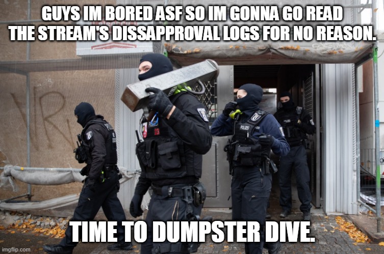 Police Raid | GUYS IM BORED ASF SO IM GONNA GO READ THE STREAM'S DISSAPPROVAL LOGS FOR NO REASON. TIME TO DUMPSTER DIVE. | image tagged in police raid | made w/ Imgflip meme maker