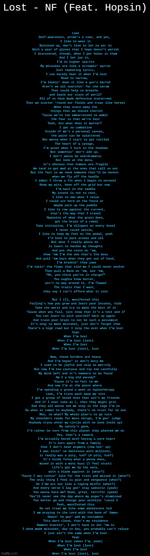 Yep Im LOST | Lost - NF (Feat. Hopsin); Look
Self-awareness, pride's a coat, and yes, 
I like to wear it
Buttoned up, don't like to let no air in
With a pair of gloves that I hope doesn't perish
I discovered, though, when I get holes in them
And I let joy in, 
I'm in higher spirits
My mistakes are like a screamin' parrot
Just repeating lyrics,
 I can barely bear it when I'm lost
Road is narrow, 
I'm lookin' down it like a gun's barrel
Aren't we all searchin' for the serum
That could help us breathe 
and leave our state of peril?
All of us have made defensive scarecrows
That we scatter 'round our fields and treat like heroes
When they scare away the
 things that we should cherish
'Cause we're too embarrassed to admit 
the fear is that we're lost
Yeah, but what does it matter? 
I get so combative
Inside of me's a personal canvas, 
the paint can be splattered
Get messy when I start to get rattled
The heart of a savage, 
I'm quiet when I lurk in the shadows
But somethin' don't add up, 
I don't wanna be overdramatic
But look at the data, 
it's obvious that humans are fragile
We tend to get mad at the ones that call us out
But the fact is we need someone that'll be honest 
when we fly off the handle
I admit I throw a fit when I begin to unravel
Keep my wits, been off the grid but now 
I'm back in the saddle
My intent is not to rent, 
I like to own what I value
I could sit here on the fence or 
maybe pick up the paddle
I like to row against the current, 
that's the way that I travel
Opposite of what the grain does,
 got the brain of a rebel
Take initiative, I'm diligent on every level
I never could settle, 
I like to keep my foot on the pedal, yeah
I'd love to pack arenas and all
But what I really wanna do 
is learn to handle my thoughts
And put the reins on 'em, 
show 'em I'm the one that's the boss
And pull 'em back when they get out of hand,
 I'm breakin' they jaws
I'm takin' the flaws that told me I could never evolve
Then pull a Bane on 'em, ask 'em, 
"Oh, you think you're in charge?"
You oughta know better, 
ain't no way around it, I'm flawed
The traits that I want, 
they say I can't afford what it cost
 
But I (I), manifested this
Failing's how you grow and learn your lessons, kids
Take the worst and try to make the best of it
'Cause when you fail, just know that it's a test and if
You can learn to pick yourself back up again
And train your brain to not be such a pessimist
It's okay to make mistakes, just don't forget that
There's a high road but I skip the exit when I'm lost
Yeah
When I'm lost
When I'm lost (lost)
When I'm lost
When I'm lost (lost), lost
 
Wow, these burdens are heavy
And I'm hopin' it don't bury me
I used to be joyful and skip so merrily
But now I'm too cautious and tip toe carefully
My mind left and it's nowhere to be found
Am I a big old parody?
'Cause it's no fair to me
And now I'm at the point where 
I'm spending a grand a week on hypnotherapy
Look, I'm tryna wash away my sins
I got a group of loved ones that ain't my friends
And if I ever take an L, then they might grin
And they all wanna see me stay in the cage I'm in
So when it comes to anybody, there's no trust for no one
Man, so what? My whole plan's to go nuts
My shoulders ready for more shrugs, I'm gon' judge
Anybody tryna enter my circle with no love (hold up)
My sanity's gone, 
I'd rather be torn from this planet they planted me on
Yes, that's a reward,
 I'm actually bored with having a sore heart
It's torn apart from a family 
that I don't have anymore (now hol' up)
I was livin' so oblivious with millions,
 it really was a pity, huh? (A pity, huh?)
It's kinda funny what a penny does, 
mixed in with a mini buzz (I feel stuck)
Life's got me by the neck,
 with a blade against it (what?)
'Cause I was runnin' late for the train and missed it (what?)
The only thing I feel is pain and vengeance (what?)
So I'ma act out like a raging misfit (what?)
And every verse I lay gon' stay sadistic (yeah)
You wanna hate me? Good, great, terrific (good)
You'll never see the day where my anger's dismissed
You better go and change your wishlist 'cause I
Yeah, manifested this
Do not treat me like some adolescent kid
I am praying to the Lord with the book of James
Hopin' he gon' add my testament
This dark cloud, that's my residence
Demons knockin', I don't have to let 'em in
I done made mistakes, day to day, you probably can't relate
I just ain't the same when I'm lost
Yeah
When I'm lost (when I'm, yeah)
When I'm lost (lost)
When I'm lost
When I'm lost (lost), lost | image tagged in blank black,lost,rap | made w/ Imgflip meme maker