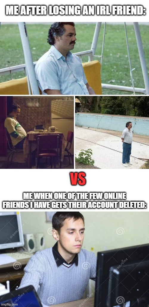 *sadness noises | ME AFTER LOSING AN IRL FRIEND:; VS; ME WHEN ONE OF THE FEW ONLINE FRIENDS I HAVE GETS THEIR ACCOUNT DELETED: | image tagged in memes,sad pablo escobar,sad man staring at computer | made w/ Imgflip meme maker