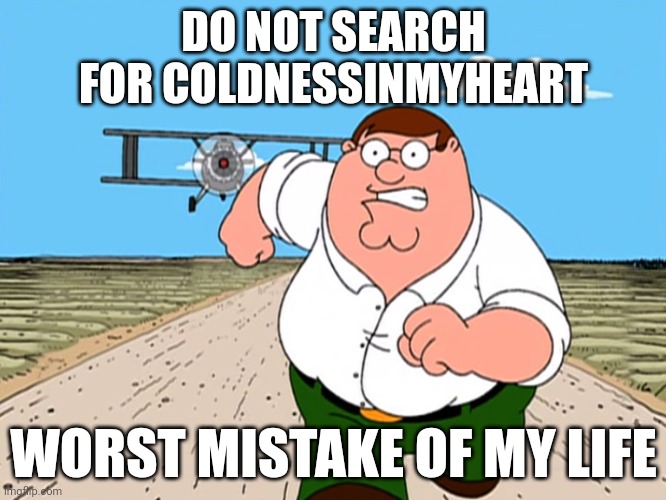 Peter Griffin running away | DO NOT SEARCH FOR COLDNESSINMYHEART; WORST MISTAKE OF MY LIFE | image tagged in peter griffin running away | made w/ Imgflip meme maker