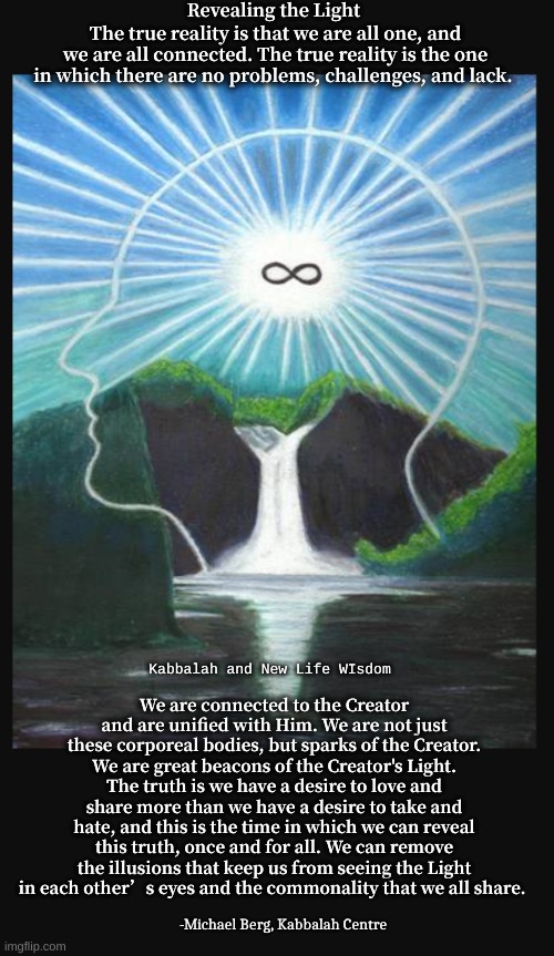 Kabbalah Oneness Oh YES | Revealing the Light; The true reality is that we are all one, and we are all connected. The true reality is the one in which there are no problems, challenges, and lack. We are connected to the Creator and are unified with Him. We are not just these corporeal bodies, but sparks of the Creator. We are great beacons of the Creator's Light. The truth is we have a desire to love and share more than we have a desire to take and hate, and this is the time in which we can reveal this truth, once and for all. We can remove the illusions that keep us from seeing the Light in each other’s eyes and the commonality that we all share. Kabbalah and New Life WIsdom; -Michael Berg, Kabbalah Centre | image tagged in universal connection | made w/ Imgflip meme maker