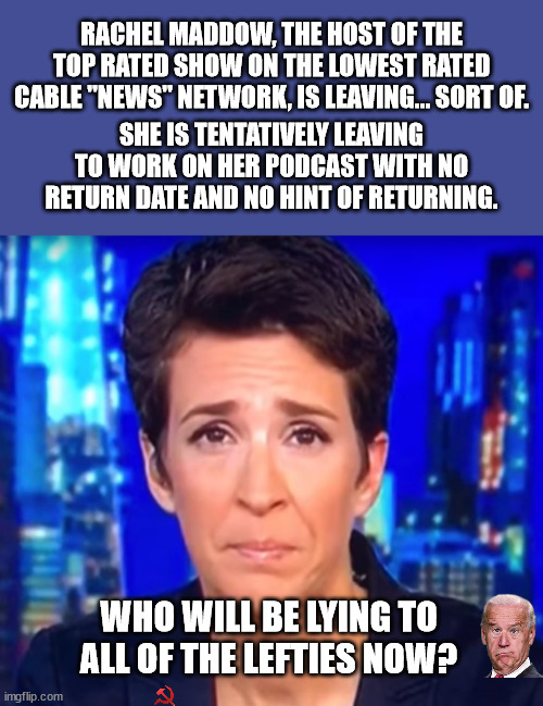 Democrats will now have to pay money to listen to Maddow.  It's called Capitalism. | RACHEL MADDOW, THE HOST OF THE TOP RATED SHOW ON THE LOWEST RATED CABLE "NEWS" NETWORK, IS LEAVING... SORT OF. SHE IS TENTATIVELY LEAVING TO WORK ON HER PODCAST WITH NO RETURN DATE AND NO HINT OF RETURNING. WHO WILL BE LYING TO ALL OF THE LEFTIES NOW? | image tagged in rachel maddow,msnbc,media lies | made w/ Imgflip meme maker
