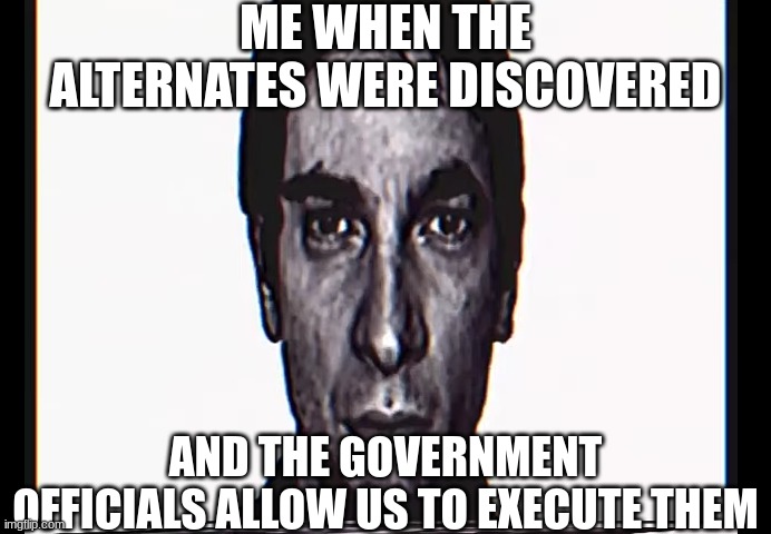 Me when alternates | ME WHEN THE ALTERNATES WERE DISCOVERED; AND THE GOVERNMENT OFFICIALS ALLOW US TO EXECUTE THEM | image tagged in serious alternate guy | made w/ Imgflip meme maker