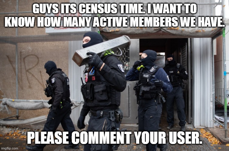 Police Raid | GUYS ITS CENSUS TIME. I WANT TO KNOW HOW MANY ACTIVE MEMBERS WE HAVE. PLEASE COMMENT YOUR USER. | image tagged in police raid | made w/ Imgflip meme maker