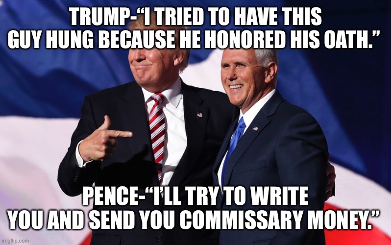 donald trump mike pence | TRUMP-“I TRIED TO HAVE THIS GUY HUNG BECAUSE HE HONORED HIS OATH.”; PENCE-“I’LL TRY TO WRITE YOU AND SEND YOU COMMISSARY MONEY.” | image tagged in donald trump mike pence | made w/ Imgflip meme maker