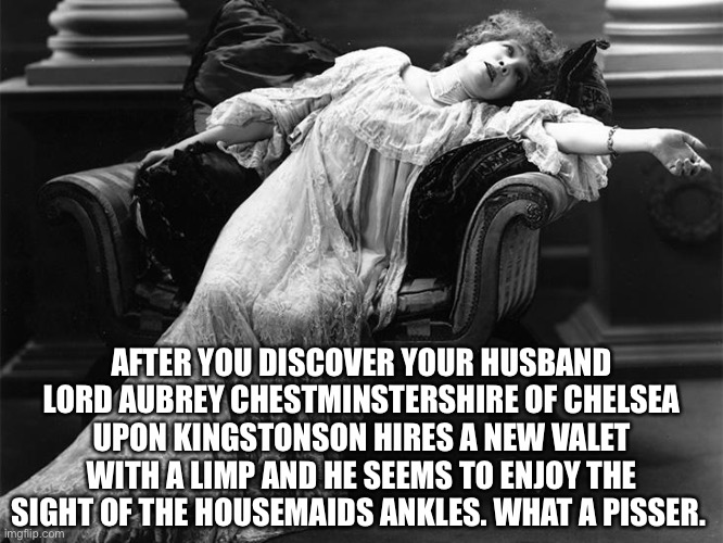 Vintage fainting woman | AFTER YOU DISCOVER YOUR HUSBAND LORD AUBREY CHESTMINSTERSHIRE OF CHELSEA UPON KINGSTONSON HIRES A NEW VALET WITH A LIMP AND HE SEEMS TO ENJOY THE SIGHT OF THE HOUSEMAIDS ANKLES. WHAT A PISSER. | image tagged in lady of infinite sorrow | made w/ Imgflip meme maker