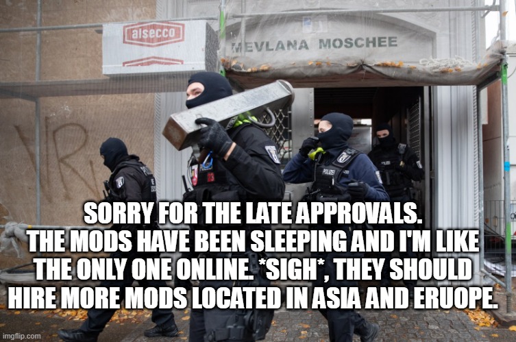 I'll try my best to approve images ASAP | SORRY FOR THE LATE APPROVALS. THE MODS HAVE BEEN SLEEPING AND I'M LIKE THE ONLY ONE ONLINE. *SIGH*, THEY SHOULD HIRE MORE MODS LOCATED IN ASIA AND ERUOPE. | image tagged in police raid | made w/ Imgflip meme maker