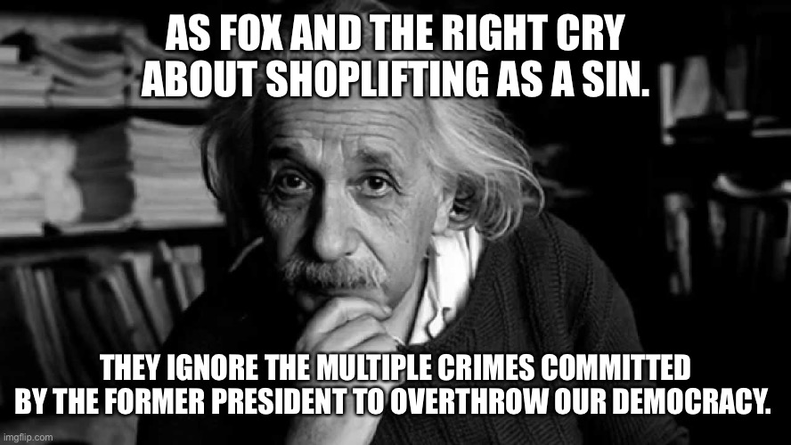 Albert Einstein | AS FOX AND THE RIGHT CRY ABOUT SHOPLIFTING AS A SIN. THEY IGNORE THE MULTIPLE CRIMES COMMITTED BY THE FORMER PRESIDENT TO OVERTHROW OUR DEMOCRACY. | image tagged in albert einstein | made w/ Imgflip meme maker