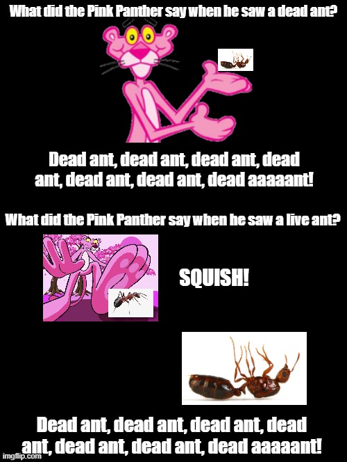 Dead Ant | What did the Pink Panther say when he saw a dead ant? Dead ant, dead ant, dead ant, dead ant, dead ant, dead ant, dead aaaaant! What did the Pink Panther say when he saw a live ant? SQUISH! Dead ant, dead ant, dead ant, dead ant, dead ant, dead ant, dead aaaaant! | image tagged in double long black template,pink panther,dead ant,henry mancini,pink panther score | made w/ Imgflip meme maker