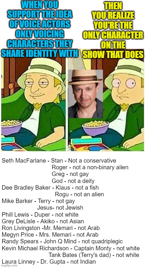 I wonder if Liberals are going to have a problem with Phill Lewis and Kevin Richardson doing white voices. Probably not. |  WHEN YOU SUPPORT THE IDEA OF VOICE ACTORS ONLY VOICING CHARACTERS THEY SHARE IDENTITY WITH; THEN YOU REALIZE YOU'RE THE ONLY CHARACTER ON THE SHOW THAT DOES; Seth MacFarlane - Stan - Not a conservative
                               Roger - not a non-binary alien
                               Greg - not gay
                               God - not a deity
Dee Bradley Baker - Klaus - not a fish
                                 Rogu - not an alien
Mike Barker - Terry - not gay
                      Jesus- not Jewish
Phill Lewis - Duper - not white
Grey DeLisle - Akiko - not Asian
Ron Livingston -Mr. Memari - not Arab
Megyn Price - Mrs. Memari - not Arab
Randy Spears - John Q Mind - not quadriplegic
Kevin Michael Richardson - Captain Monty - not white
                             Tank Bates (Terry's dad) - not white
Laura Linney - Dr. Gupta - not Indian | image tagged in american dad jeff startled stoner,political meme,social justice | made w/ Imgflip meme maker