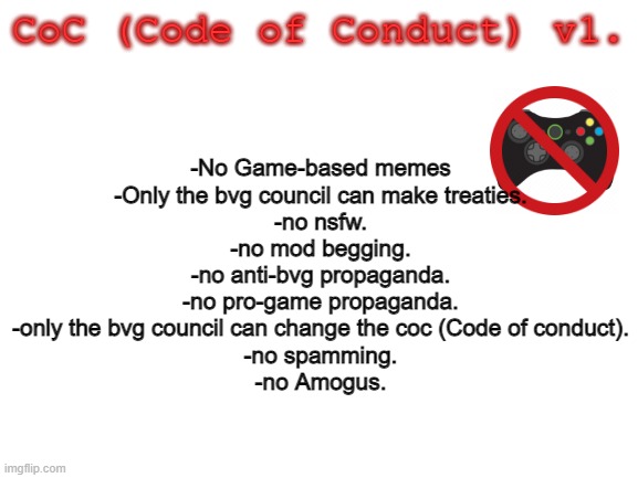 Code of Conduct. | CoC (Code of Conduct) v1. -No Game-based memes
-Only the bvg council can make treaties.
-no nsfw.
-no mod begging.
-no anti-bvg propaganda.
-no pro-game propaganda.
-only the bvg council can change the coc (Code of conduct).
-no spamming.
-no Amogus. | image tagged in blank white template | made w/ Imgflip meme maker