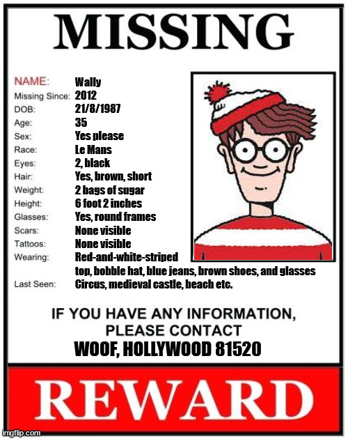 Have you seen this man? | Wally
2012
21/8/1987
35
Yes please
Le Mans
2, black
Yes, brown, short
2 bags of sugar
6 foot 2 inches
Yes, round frames
None visible
None visible
Red-and-white-striped
top, bobble hat, blue jeans, brown shoes, and glasses
Circus, medieval castle, beach etc. WOOF, HOLLYWOOD 81520 | image tagged in missing person template | made w/ Imgflip meme maker