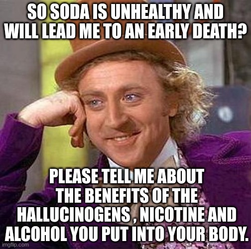 Creepy Condescending Wonka Meme | SO SODA IS UNHEALTHY AND WILL LEAD ME TO AN EARLY DEATH? PLEASE TELL ME ABOUT THE BENEFITS OF THE HALLUCINOGENS , NICOTINE AND ALCOHOL YOU PUT INTO YOUR BODY. | image tagged in memes,creepy condescending wonka,soda,cigarettes,beer,drugs | made w/ Imgflip meme maker