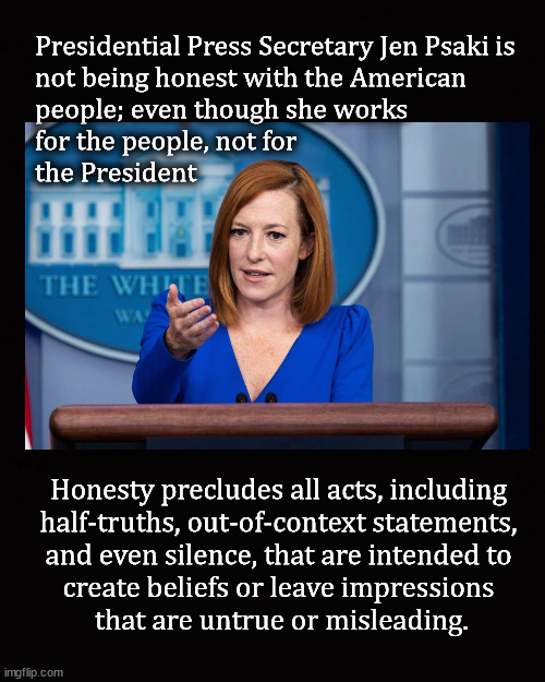 Jen Psaki is not being honest | Presidential Press Secretary Jen Psaki is
not being honest with the American 
people; even though she works 
for the people, not for 
the President; Honesty precludes all acts, including 
half-truths, out-of-context statements, 
and even silence, that are intended to 
create beliefs or leave impressions 
that are untrue or misleading. | image tagged in jen psaki,joe biden | made w/ Imgflip meme maker
