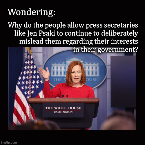 Why do the people allow press secretaries to lie | Wondering:; Why do the people allow press secretaries
like Jen Psaki to continue to deliberately
mislead them regarding their interests
in their government? | image tagged in press secretaries,jen psaki | made w/ Imgflip meme maker