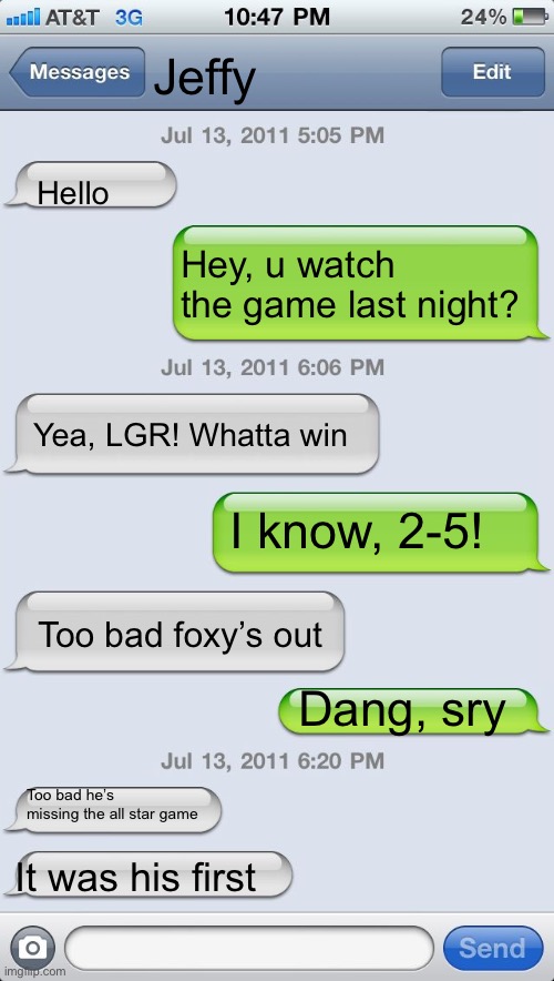 How texts would be like | Jeffy; Hello; Hey, u watch the game last night? Yea, LGR! Whatta win; I know, 2-5! Too bad foxy’s out; Dang, sry; Too bad he’s missing the all star game; It was his first | image tagged in texting messages blank | made w/ Imgflip meme maker