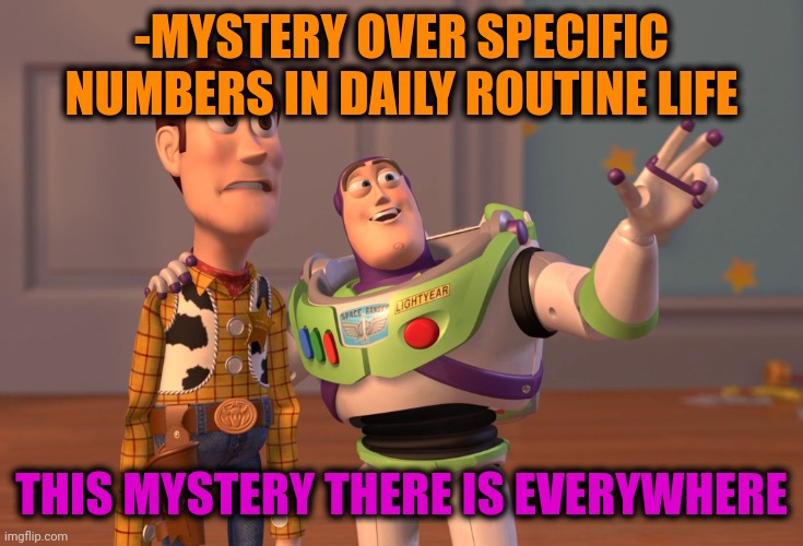 -Strange numbers. | -MYSTERY OVER SPECIFIC NUMBERS IN DAILY ROUTINE LIFE; THIS MYSTERY THERE IS EVERYWHERE | image tagged in memes,x x everywhere,mystery science theater 3000,we are number one,the daily struggle imgflip edition,buzz and woody | made w/ Imgflip meme maker